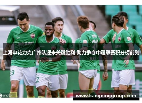 上海申花力克广州队迎来关键胜利 助力争夺中超联赛积分榜前列